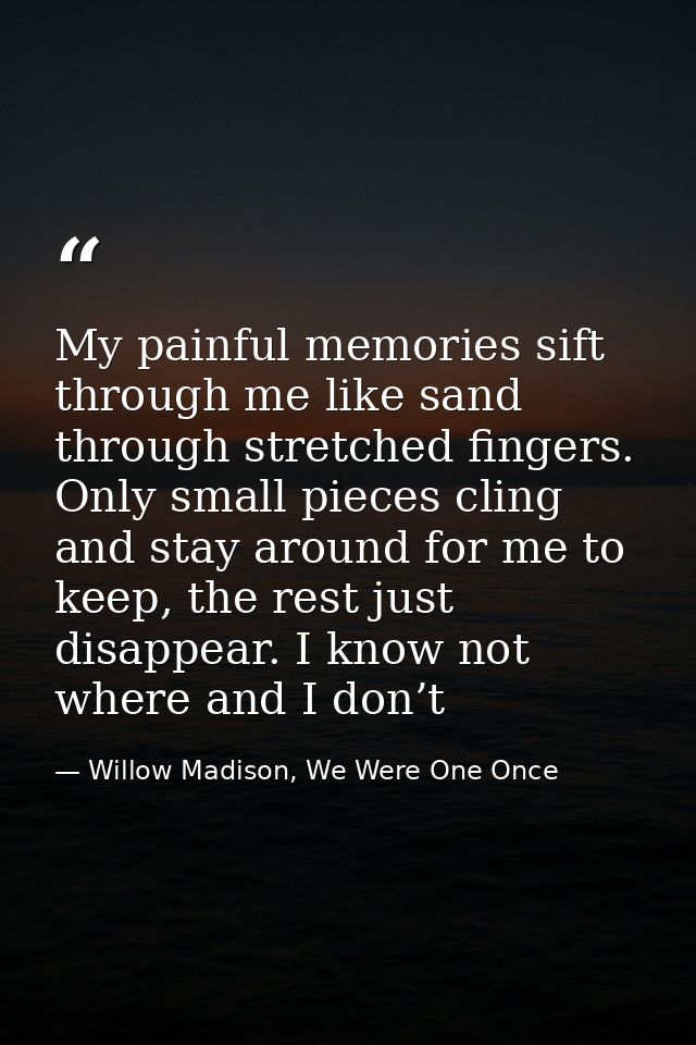 My painful memories sift through me like sand through stretched fingers. Only small pieces cling and stay around for me  — Willow Madison, We Were One Once