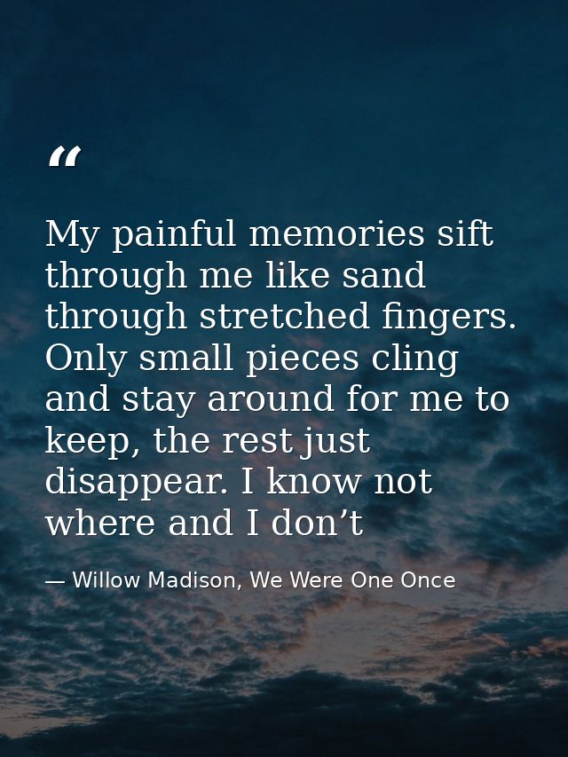 My painful memories sift through me like sand through stretched fingers. Only small pieces cling and stay around for me  — Willow Madison, We Were One Once