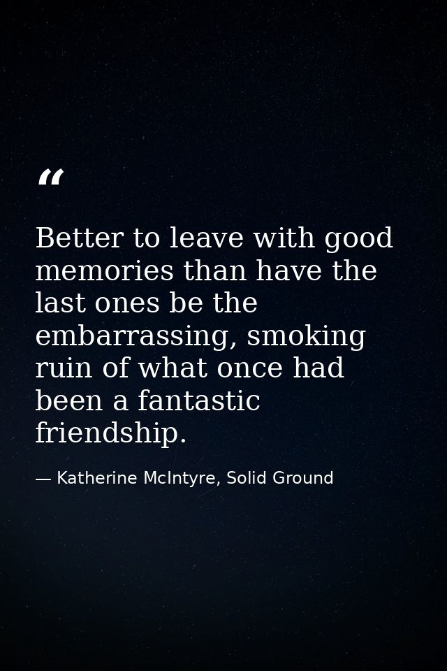 Better to leave with good memories than have the last ones be the embarrassing, smoking ruin of what once had been a fan — Katherine McIntyre, Solid Ground