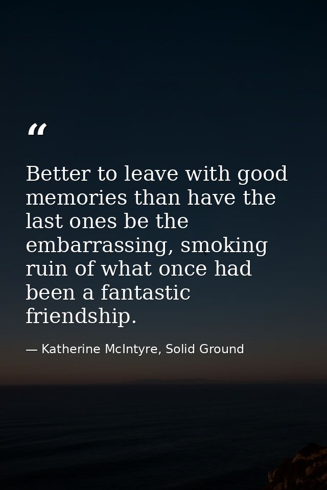 Better to leave with good memories than have the last ones be the embarrassing, smoking ruin of what once had been a fan — Katherine McIntyre, Solid Ground