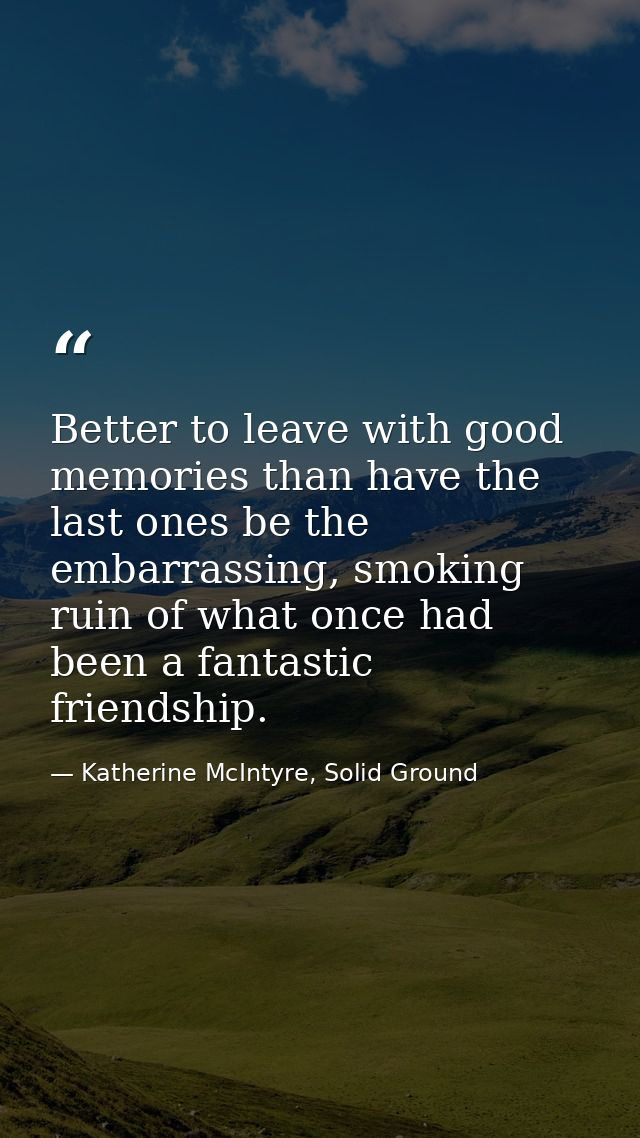 Better to leave with good memories than have the last ones be the embarrassing, smoking ruin of what once had been a fan — Katherine McIntyre, Solid Ground