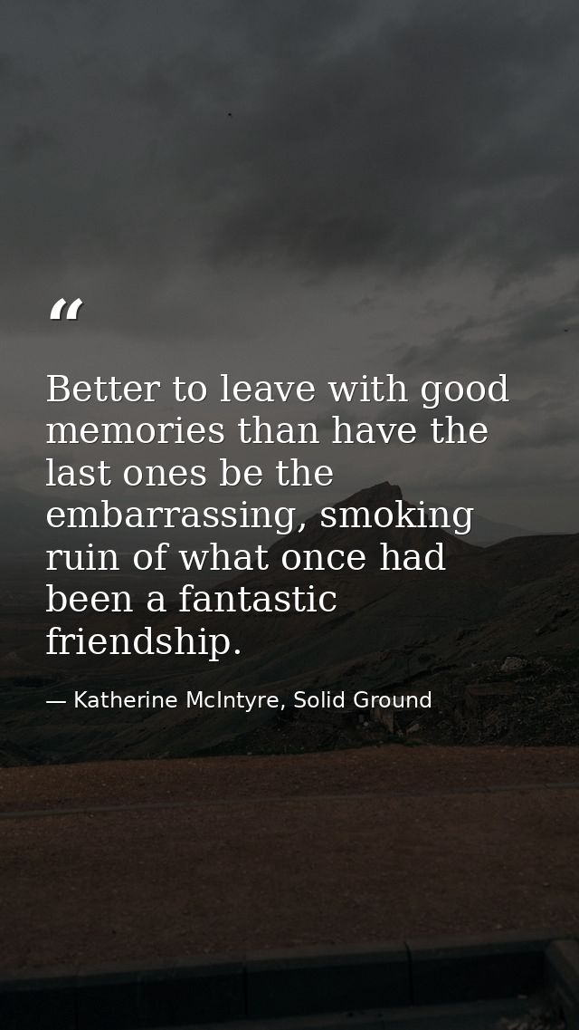 Better to leave with good memories than have the last ones be the embarrassing, smoking ruin of what once had been a fan — Katherine McIntyre, Solid Ground