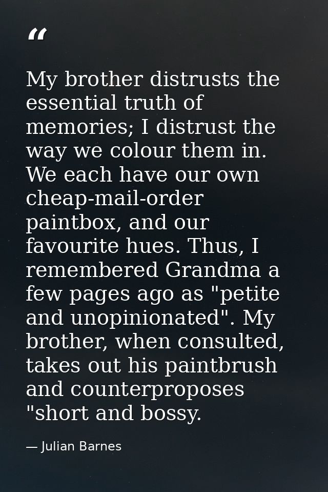 My brother distrusts the essential truth of memories; I distrust the way we colour them in. We each have our own cheap-m — Julian Barnes