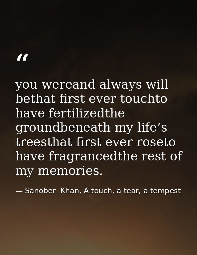 you wereand always will bethat first ever touchto have fertilizedthe groundbeneath my life’s treesthat first ever roseto — Sanober  Khan, A touch, a tear, a tempest