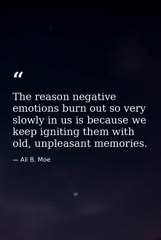 The reason negative emotions burn out so very slowly in us is because we keep igniting them with old, unpleasant memorie — Ali B. Moe