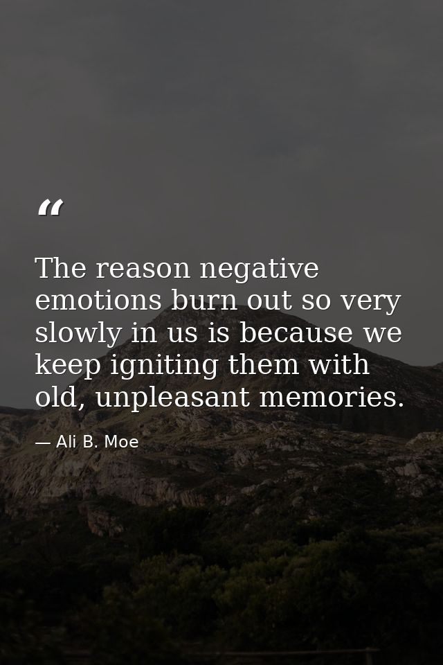 The reason negative emotions burn out so very slowly in us is because we keep igniting them with old, unpleasant memorie — Ali B. Moe