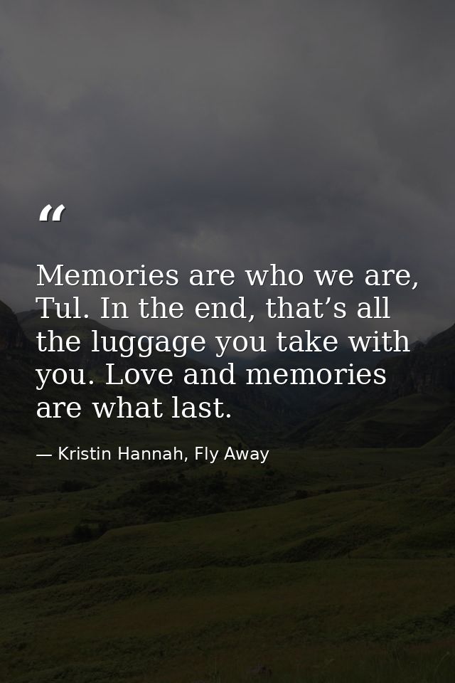 Memories are who we are, Tul. In the end, that’s all the luggage you take with you. Love and memories are what last. — Kristin Hannah, Fly Away