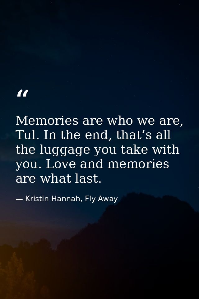 Memories are who we are, Tul. In the end, that’s all the luggage you take with you. Love and memories are what last. — Kristin Hannah, Fly Away