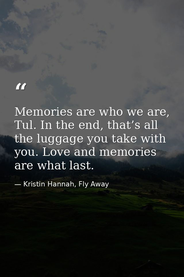 Memories are who we are, Tul. In the end, that’s all the luggage you take with you. Love and memories are what last. — Kristin Hannah, Fly Away