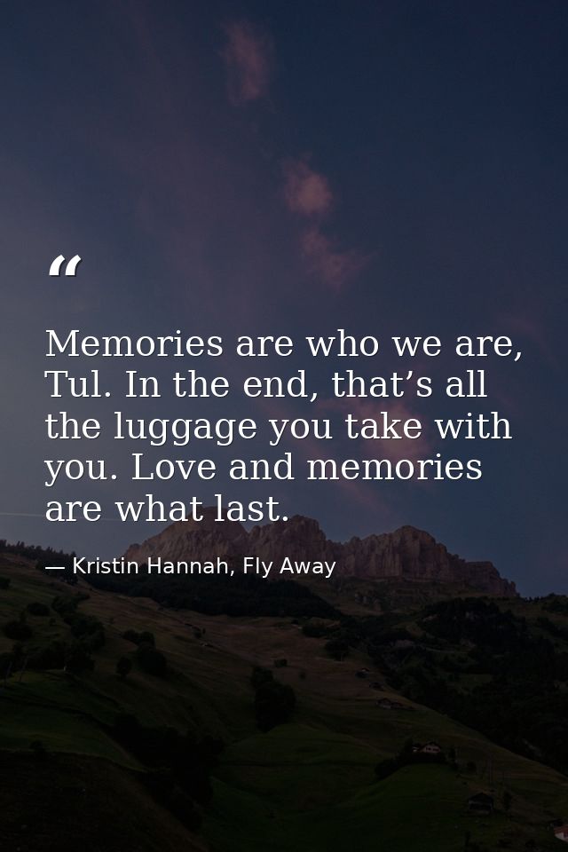 Memories are who we are, Tul. In the end, that’s all the luggage you take with you. Love and memories are what last. — Kristin Hannah, Fly Away