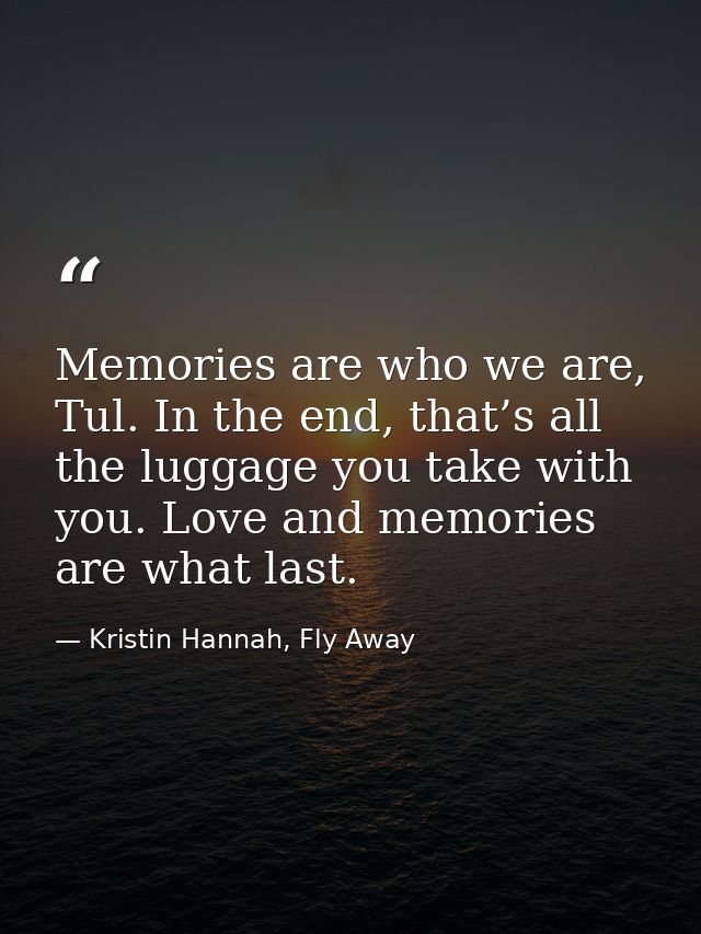 Memories are who we are, Tul. In the end, that’s all the luggage you take with you. Love and memories are what last. — Kristin Hannah, Fly Away