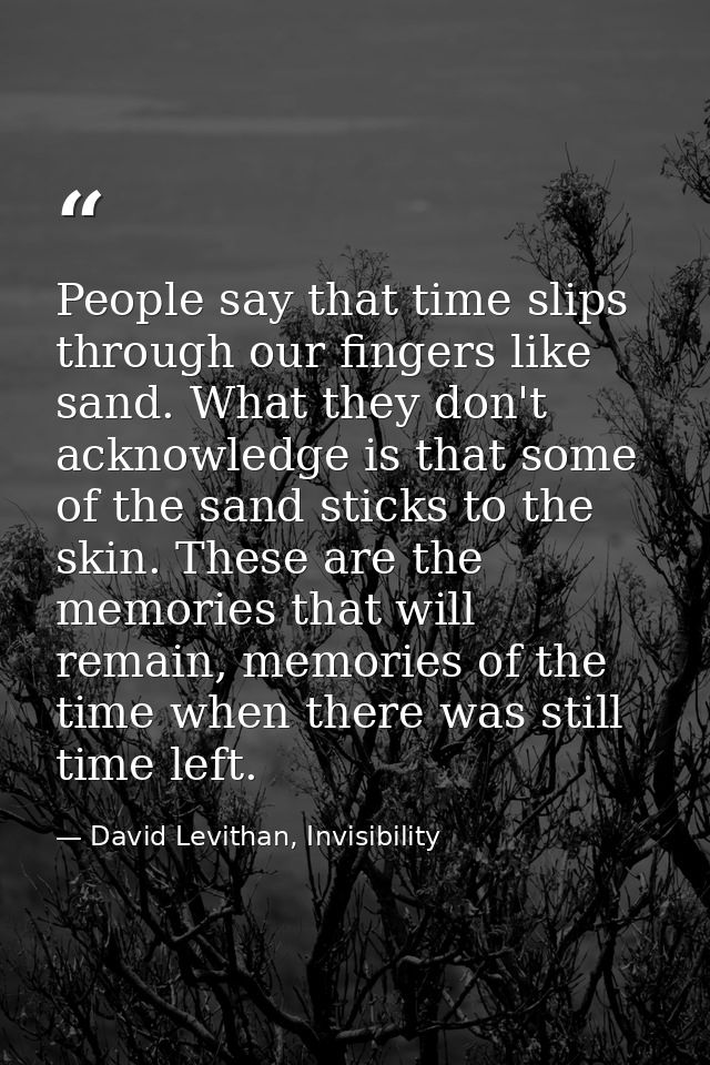 People say that time slips through our fingers like sand. What they don't acknowledge is that some of the sand sticks to — David Levithan, Invisibility