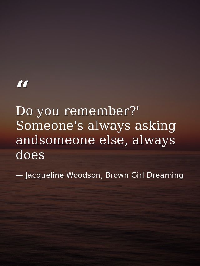 Do you remember?' Someone's always asking andsomeone else, always does — Jacqueline Woodson, Brown Girl Dreaming