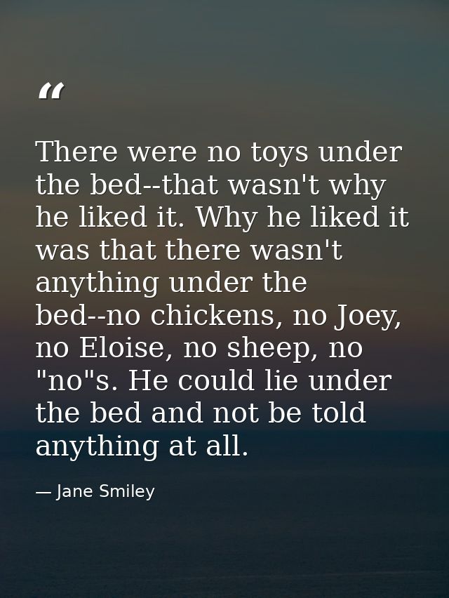 There were no toys under the bed--that wasn't why he liked it. Why he liked it was that there wasn't anything under the  — Jane Smiley