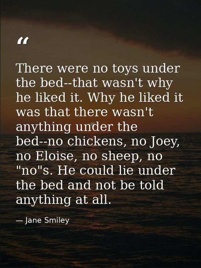There were no toys under the bed--that wasn't why he liked it. Why he liked it was that there wasn't anything under the  — Jane Smiley