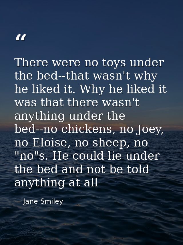There were no toys under the bed--that wasn't why he liked it. Why he liked it was that there wasn't anything under the  — Jane Smiley