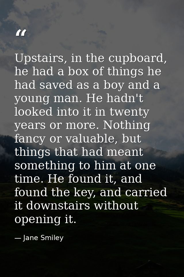Upstairs, in the cupboard, he had a box of things he had saved as a boy and a young man. He hadn't looked into it in twe — Jane Smiley
