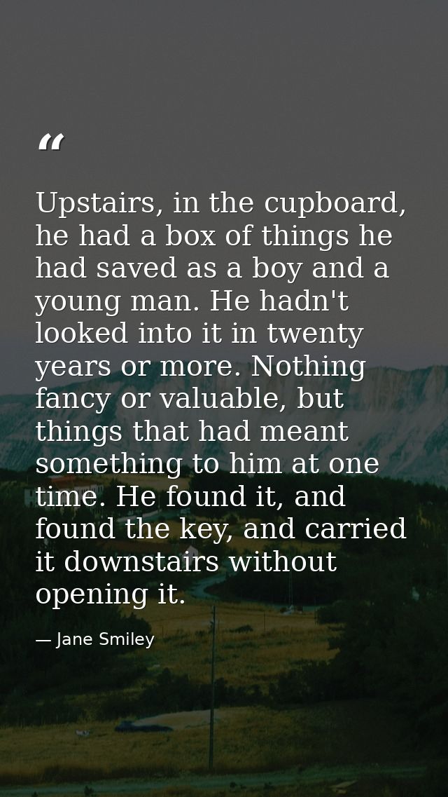 Upstairs, in the cupboard, he had a box of things he had saved as a boy and a young man. He hadn't looked into it in twe — Jane Smiley