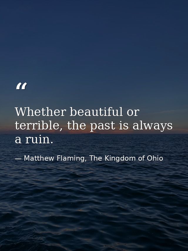 Whether beautiful or terrible, the past is always a ruin. — Matthew Flaming, The Kingdom of Ohio