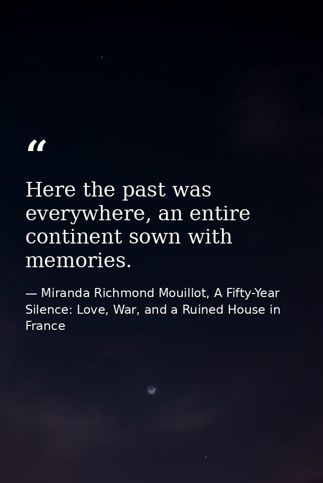 Here the past was everywhere, an entire continent sown with memories. — Miranda Richmond Mouillot, A Fifty-Year Silence: Love, War, and a Ruined House in France