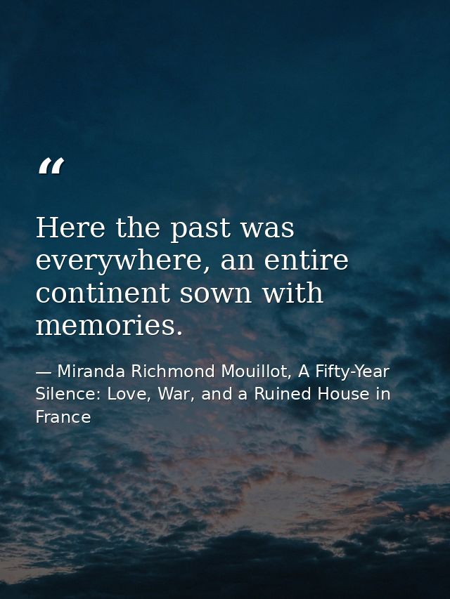 Here the past was everywhere, an entire continent sown with memories. — Miranda Richmond Mouillot, A Fifty-Year Silence: Love, War, and a Ruined House in France