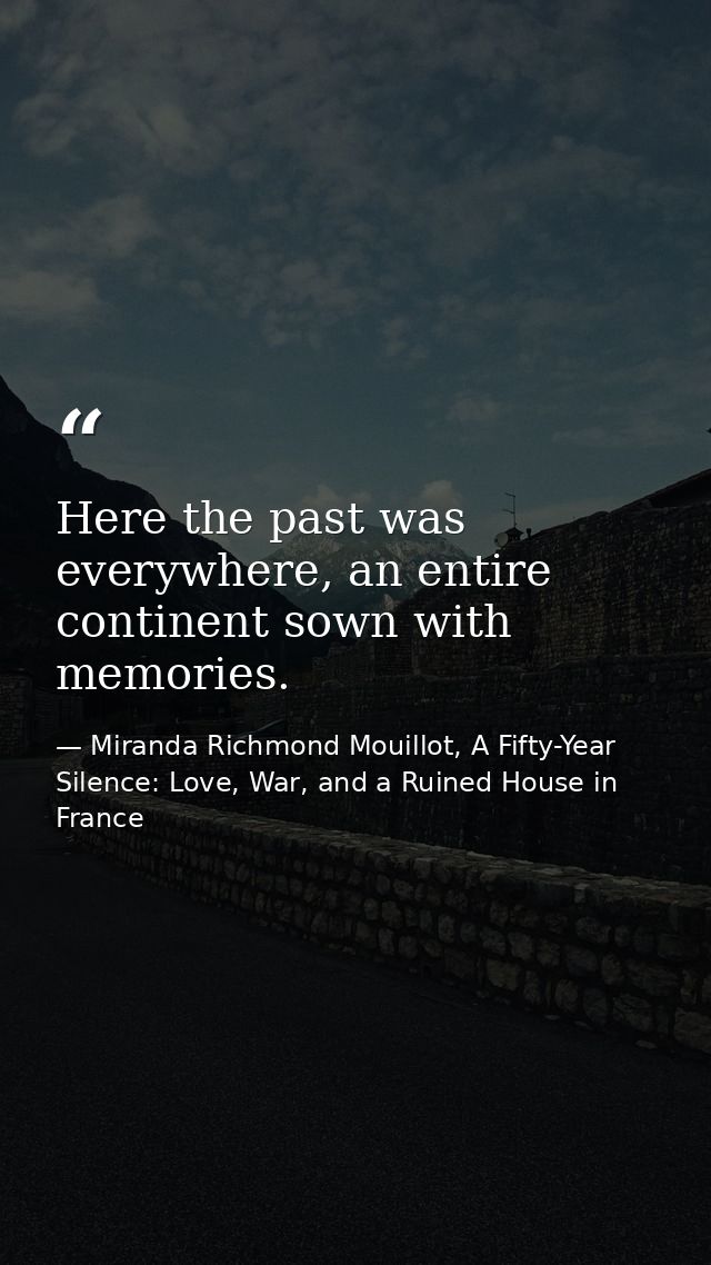 Here the past was everywhere, an entire continent sown with memories. — Miranda Richmond Mouillot, A Fifty-Year Silence: Love, War, and a Ruined House in France