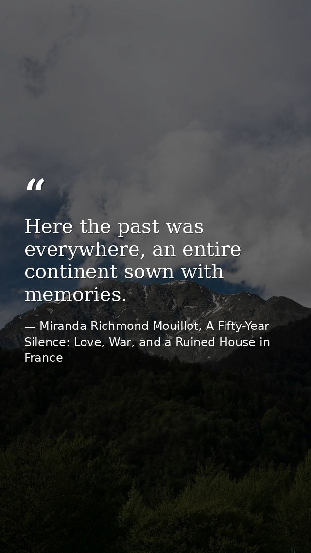 Here the past was everywhere, an entire continent sown with memories. — Miranda Richmond Mouillot, A Fifty-Year Silence: Love, War, and a Ruined House in France