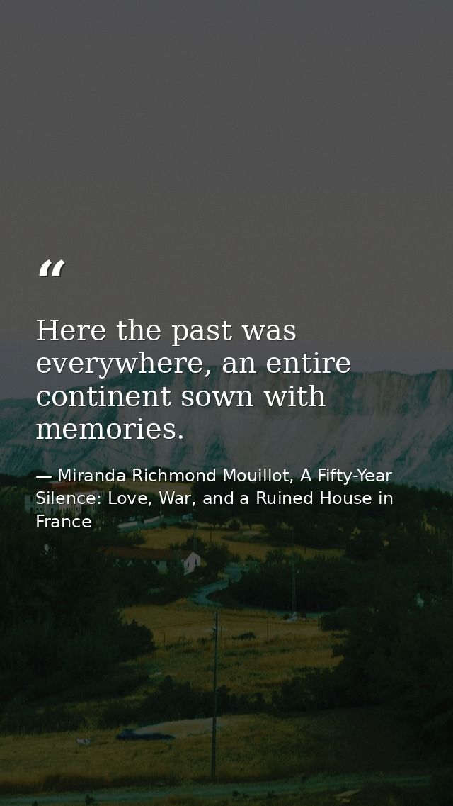 Here the past was everywhere, an entire continent sown with memories. — Miranda Richmond Mouillot, A Fifty-Year Silence: Love, War, and a Ruined House in France