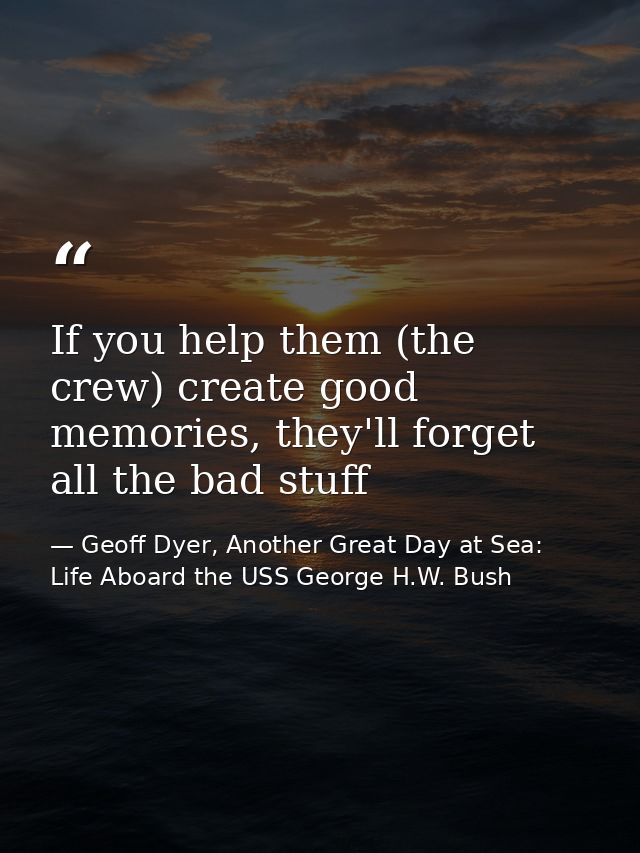 If you help them (the crew) create good memories, they'll forget all the bad stuff — Geoff Dyer, Another Great Day at Sea: Life Aboard the USS George H.W. Bush