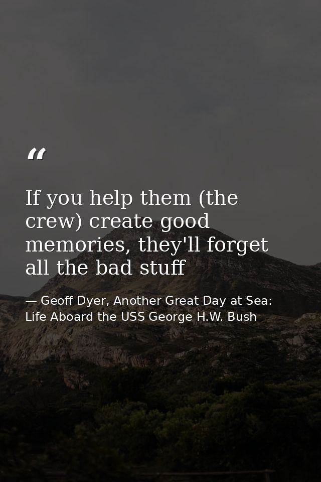 If you help them (the crew) create good memories, they'll forget all the bad stuff — Geoff Dyer, Another Great Day at Sea: Life Aboard the USS George H.W. Bush