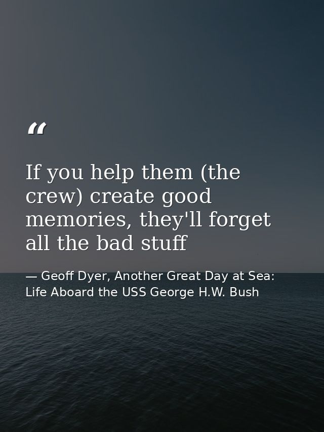 If you help them (the crew) create good memories, they'll forget all the bad stuff — Geoff Dyer, Another Great Day at Sea: Life Aboard the USS George H.W. Bush