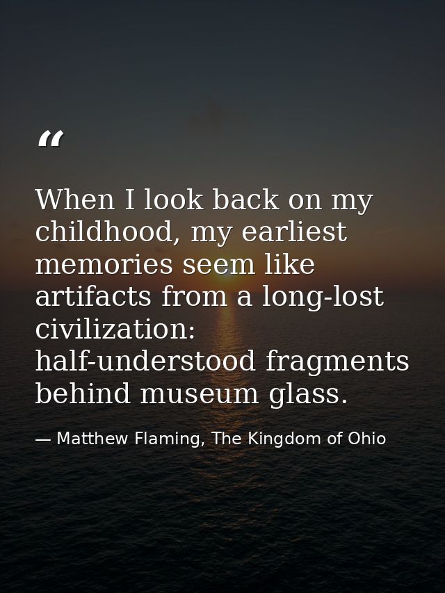 When I look back on my childhood, my earliest memories seem like artifacts from a long-lost civilization: half-understoo — Matthew Flaming, The Kingdom of Ohio