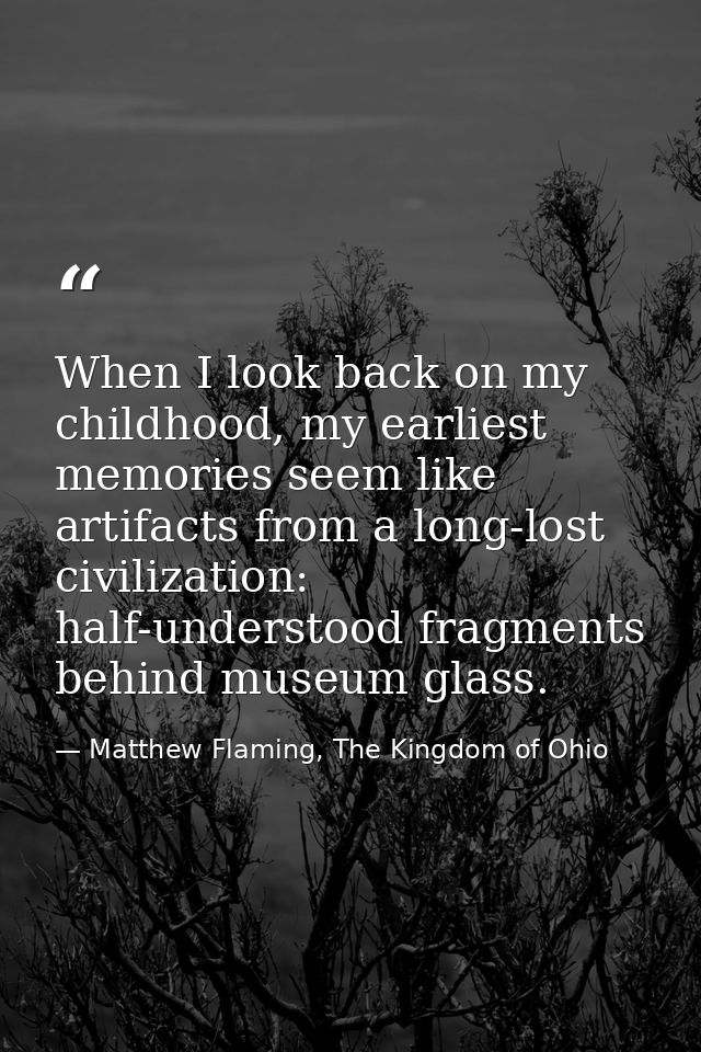 When I look back on my childhood, my earliest memories seem like artifacts from a long-lost civilization: half-understoo — Matthew Flaming, The Kingdom of Ohio