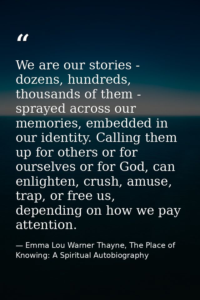 We are our stories - dozens, hundreds, thousands of them - sprayed across our memories, embedded in our identity. Callin — Emma Lou Warner Thayne, The Place of Knowing: A Spiritual Autobiography