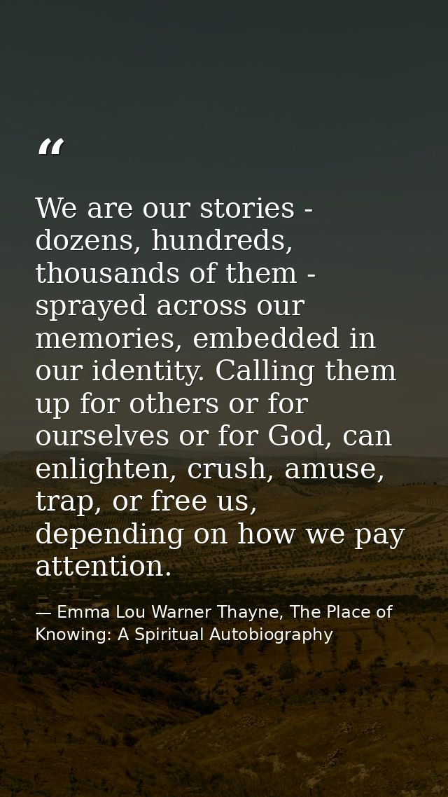 We are our stories - dozens, hundreds, thousands of them - sprayed across our memories, embedded in our identity. Callin — Emma Lou Warner Thayne, The Place of Knowing: A Spiritual Autobiography