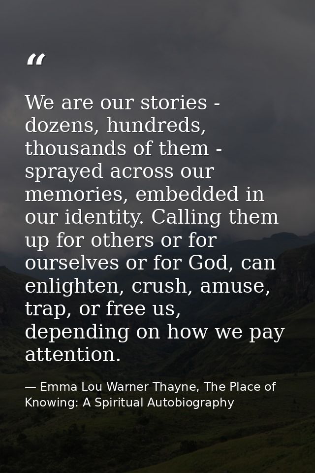 We are our stories - dozens, hundreds, thousands of them - sprayed across our memories, embedded in our identity. Callin — Emma Lou Warner Thayne, The Place of Knowing: A Spiritual Autobiography