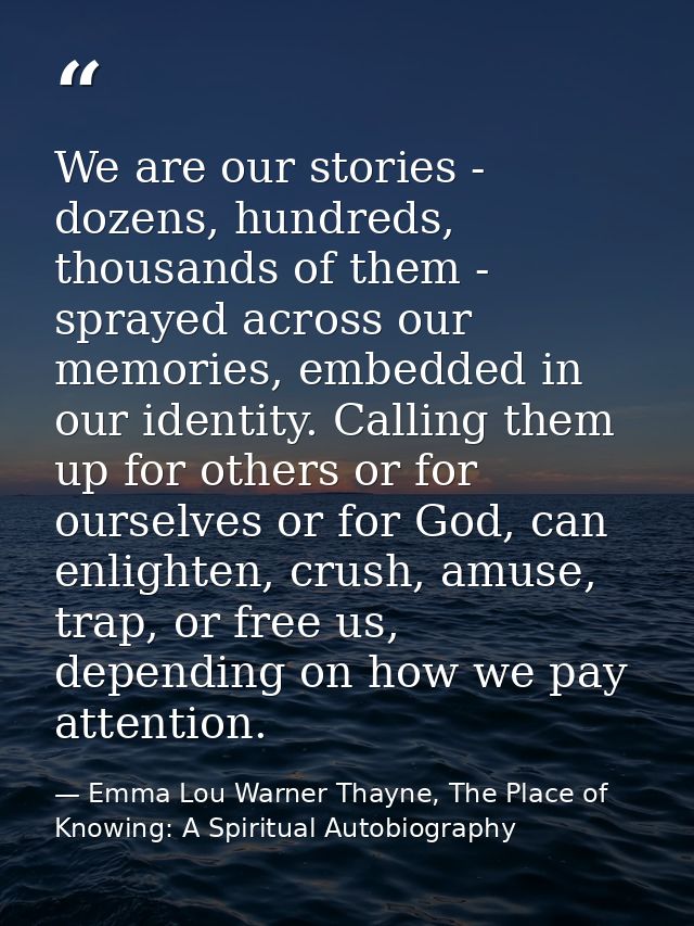 We are our stories - dozens, hundreds, thousands of them - sprayed across our memories, embedded in our identity. Callin — Emma Lou Warner Thayne, The Place of Knowing: A Spiritual Autobiography