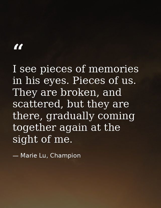 I see pieces of memories in his eyes. Pieces of us. They are broken, and scattered, but they are there, gradually coming — Marie Lu, Champion