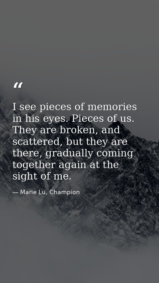 I see pieces of memories in his eyes. Pieces of us. They are broken, and scattered, but they are there, gradually coming — Marie Lu, Champion