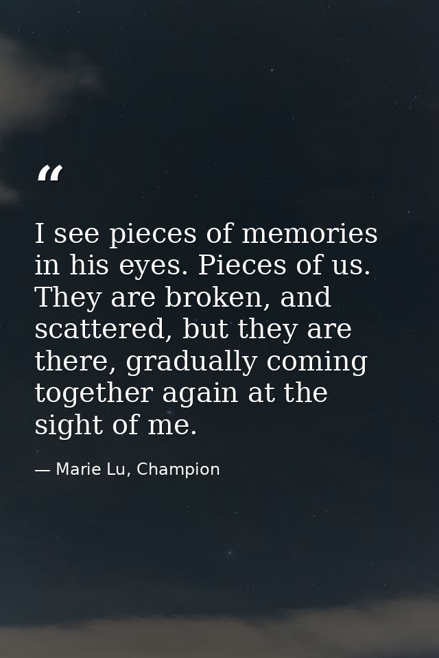 I see pieces of memories in his eyes. Pieces of us. They are broken, and scattered, but they are there, gradually coming — Marie Lu, Champion