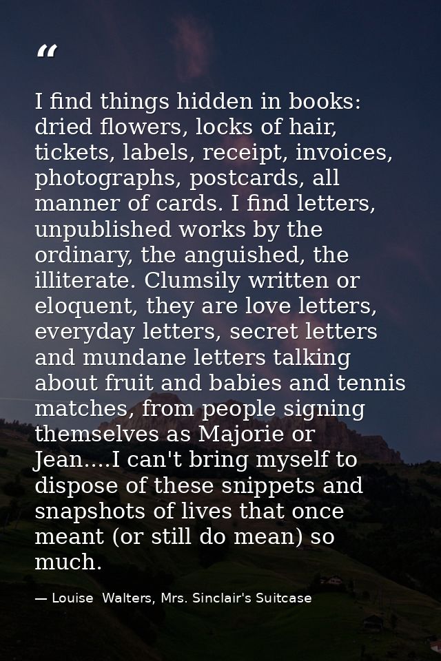 I find things hidden in books: dried flowers, locks of hair, tickets, labels, receipt, invoices, photographs, postcards, — Louise  Walters, Mrs. Sinclair's Suitcase