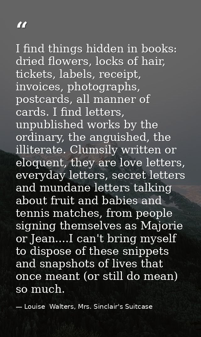 I find things hidden in books: dried flowers, locks of hair, tickets, labels, receipt, invoices, photographs, postcards, — Louise  Walters, Mrs. Sinclair's Suitcase