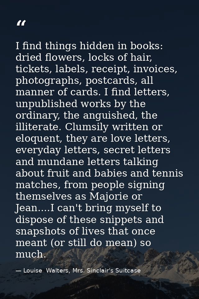 I find things hidden in books: dried flowers, locks of hair, tickets, labels, receipt, invoices, photographs, postcards, — Louise  Walters, Mrs. Sinclair's Suitcase
