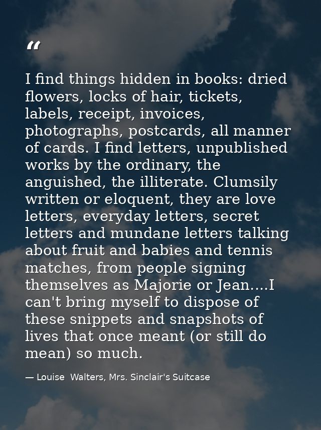 I find things hidden in books: dried flowers, locks of hair, tickets, labels, receipt, invoices, photographs, postcards, — Louise  Walters, Mrs. Sinclair's Suitcase