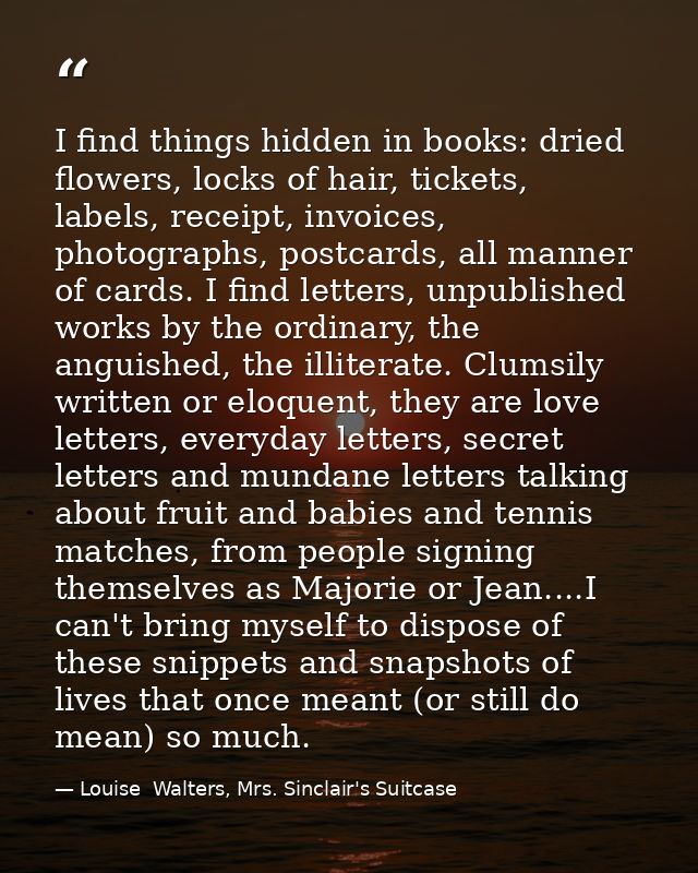 I find things hidden in books: dried flowers, locks of hair, tickets, labels, receipt, invoices, photographs, postcards, — Louise  Walters, Mrs. Sinclair's Suitcase