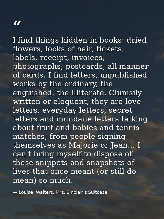 I find things hidden in books: dried flowers, locks of hair, tickets, labels, receipt, invoices, photographs, postcards, — Louise  Walters, Mrs. Sinclair's Suitcase