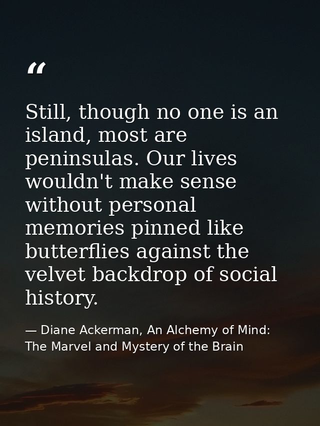 Still, though no one is an island, most are peninsulas. Our lives wouldn't make sense without personal memories pinned l — Diane Ackerman, An Alchemy of Mind: The Marvel and Mystery of the Brain