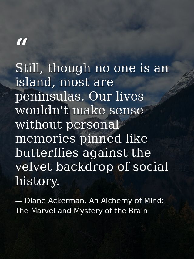 Still, though no one is an island, most are peninsulas. Our lives wouldn't make sense without personal memories pinned l — Diane Ackerman, An Alchemy of Mind: The Marvel and Mystery of the Brain