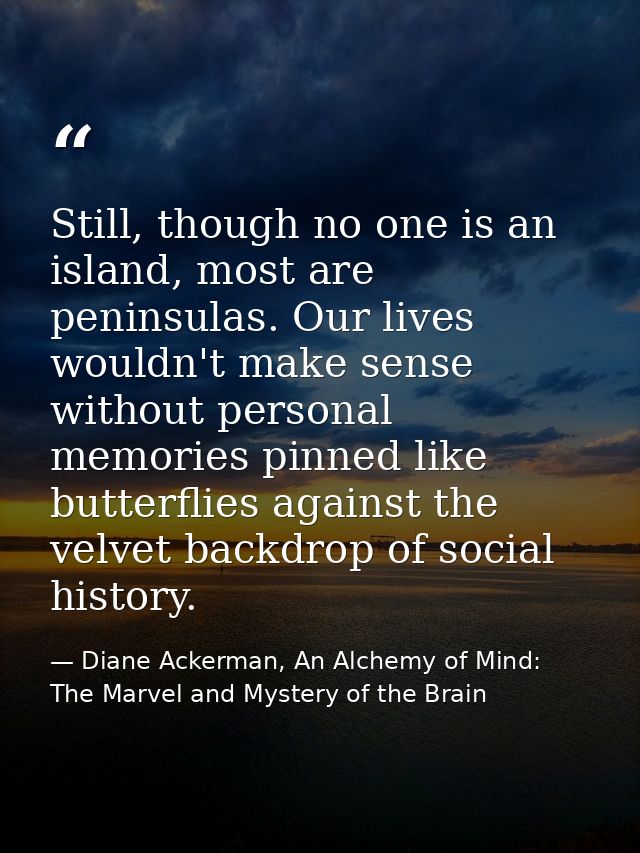 Still, though no one is an island, most are peninsulas. Our lives wouldn't make sense without personal memories pinned l — Diane Ackerman, An Alchemy of Mind: The Marvel and Mystery of the Brain