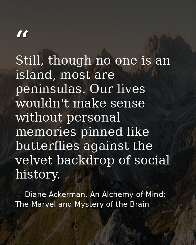Still, though no one is an island, most are peninsulas. Our lives wouldn't make sense without personal memories pinned l — Diane Ackerman, An Alchemy of Mind: The Marvel and Mystery of the Brain